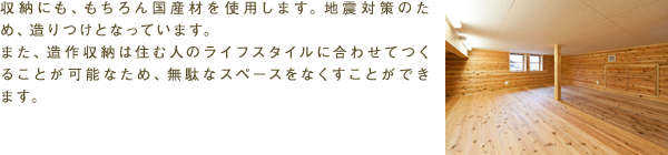 収納にも、もちろん国産材を使用します。地震対策のため、造りつけとなっています。また、造作収納は住む人のライフスタイルに合わせてつくることが可能なため、無駄なスペースをなくすことができます。