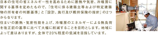 日本の住宅の省エネルギー性を高めるために断熱や気密、冷暖房に関する基準を定めたもので、「住宅に係る建築主等および特定建築物の所有者の判断基準」と「設計、施行及び維持保険の指針」の2つからなります。住まいの断熱・気密性能を上げ、冷暖房のエネルギーによる熱負荷を改正前の基準に比べて大幅に削減することを目的とします。地域によって差はありますが、全体で20%程度の低減を目指しています。