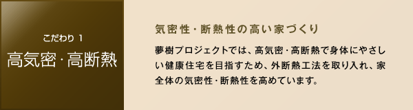 ［こだわり1 高気密・高断熱］　気密性・断熱性の高い家づくり　夢樹プロジェクトでは、高気密・高断熱で身体にやさしい健康住宅を目指すため、外断熱工法を取り入れ、家全体の気密性・断熱性を高めています。