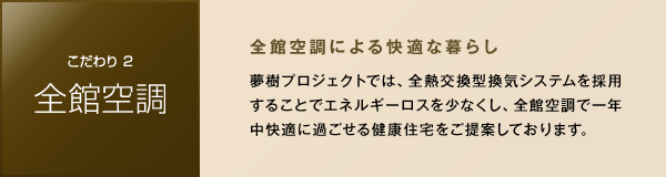 ［こだわり2 全館空調］　夢樹プロジェクトでは、全熱交換型換気システムを採用することでエネルギーロスを少なくし、全館空調で一年中快適に過ごせる健康住宅をご提案しております。