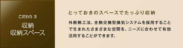 ［こだわり3 収納・収納スペース］　とっておきのスペースでたっぷり収納　外断熱工法、全熱交換型換気システムを採用することで生まれたさまざまな空間を、ニーズに合わせて有効活用することができます。