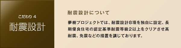 ［こだわり4 耐震設計］　耐震設計について　夢樹プロジェクトでは、耐震設計8項を独自に設定、長期優良住宅の認定基準耐震等級2以上をクリアさせ高耐震、免震などの措置を講じております。