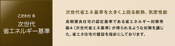 ［こだわり6 次世代省エネルギー基準］　次世代省エネ基準を大きく上回る断熱、気密性能　長期優良住宅の認定基準である省エネルギー対策等級4（次世代省エネ基準）が得られるような対策を講じた、省エネ住宅の建設を指針にしております。