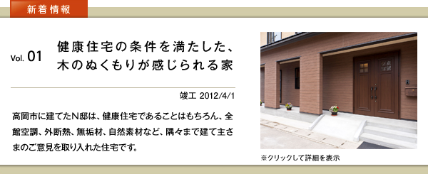 新着情報　vol.01 健康住宅の条件を満たした、木のぬくもりが感じられる家　竣工 2012/4/1　高岡市に建てたＮ邸は、健康住宅であることはもちろん、全館空調、外断熱、無垢材、自然素材など、隅々まで建て主さまのご意見を取り入れた住宅です。