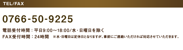 ［TEL/FAX］0766-50-9225　電話受付時間：平日9:00～18:00／水・日曜日を除く　FAX受付時間：24時間　※水・日曜日は定休日となりますが、事前にご連絡いただければ対応させていただきます。