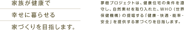 家族が健康で幸せに暮らせる家づくりを目指します。　夢樹プロジェクトは、健康住宅の条件を遵守し、自然素材を取り入れた、WHO（世界保健機構）の提唱する「健康・快適・能率・安全」を提供する家づくりを目指します。