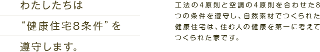 わたしたちは“健康住宅8条件”を遵守します。　工法の4原則と空調の4原則を合わせた8つの条件を遵守し、自然素材でつくられた健康住宅は、住む人の健康を第一に考えてつくられた家です。
