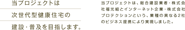 当プロジェクトは次世代型健康住宅の建設・普及を目指します。　当プロジェクトは、総合建設業者・株式会社福光組と、インターネット企業・株式会社プロテクションという、業種の異なる2社のビジネス提携により実現しました。