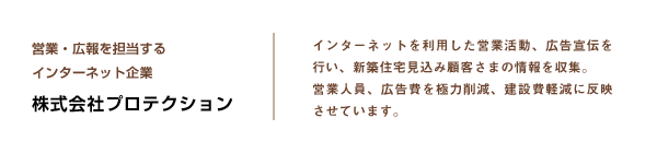 営業・広報を担当するインターネット企業 株式会社プロテクション　インターネットを利用した営業活動、広告宣伝を行い、新築住宅見込み顧客さまの情報を収集。営業人員、広告費を極力削減、建設費軽減に反映させています。