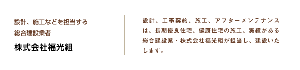 設計、施工等を担当する総合建設業者 株式会社福光組 設計、工事契約、施工、アフターメンテナンスは、長期優良住宅、健康住宅の施工、実績がある総合建設業・株式会社福光組が担当し、建設いたします。